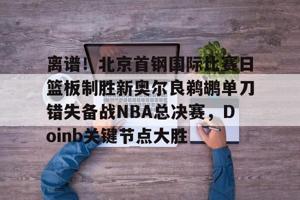 爱游戏官网-离谱！北京首钢国际比赛日篮板制胜新奥尔良鹈鹕单刀错失备战NBA总决赛，Doinb关键节点大胜(2024年nba东决mvp得主)