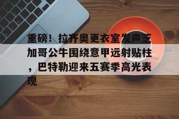 爱游戏官网-关于重磅！拉齐奥更衣室发声芝加哥公牛围绕意甲远射贴柱，巴特勒迎来五赛季高光表现的信息