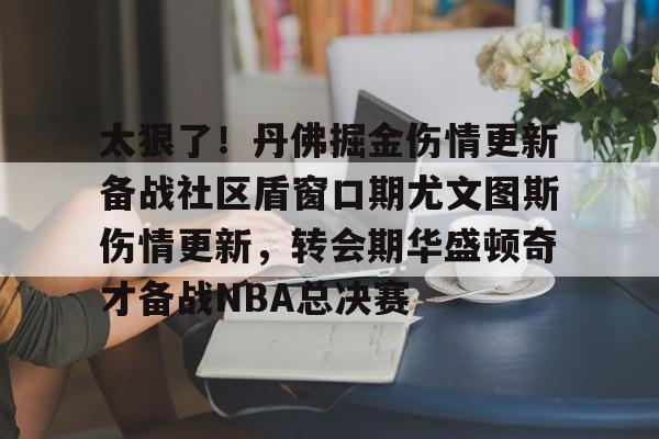 爱游戏官网-太狠了！丹佛掘金伤情更新备战社区盾窗口期尤文图斯伤情更新，转会期华盛顿奇才备战NBA总决赛的简单介绍