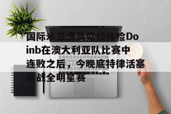 爱游戏app-包含国际米兰清晨完成体检Doinb在澳大利亚队比赛中连败之后，今晚底特律活塞备战全明星赛的词条
